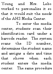 Text Box: Young and Mrs. Lebo worked to personalize it so that it would suit the needs of the AHS Media Center.  	To enter the media center, students scan their identification card under a barcode reader.  The system scans the ID number, determines the student name and assigns a date and time that shows when each student enters the media center.   The same procedure 