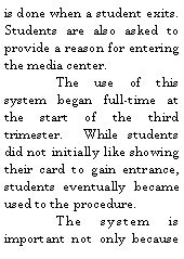 Text Box: is done when a student exits.  Students are also asked to provide a reason for entering the media center.	The use of this system began full-time at the start of the third trimester.  While students did not initially like showing their card to gain entrance, students eventually became used to the procedure. 	The system is important not only because 
