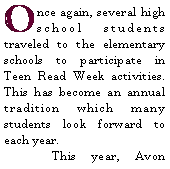 Text Box: Once again, several high school students traveled to the elementary schools to participate in Teen Read Week activities. This has become an annual tradition which many students look forward to each year.  	This year, Avon 