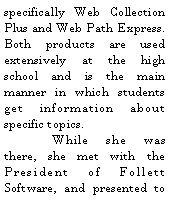 Text Box: specifically Web Collection Plus and Web Path Express.   Both products are used extensively at the high school and is the main manner in which students get information about specific topics. 	While she was there, she met with the President of Follett Software, and presented to 