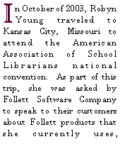 Text Box: In October of 2003, Robyn Young traveled to Kansas City, Missouri to attend the American Association of School Librarians national convention.  As part of this trip, she was asked by Follett Software Company to speak to their customers about Follett products that she currently uses, 