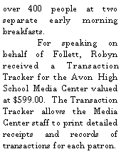 Text Box: over 400 people at two separate early morning breakfasts.		For speaking on behalf of Follett, Robyn received a Transaction Tracker for the Avon High School Media Center valued at $599.00.  The Transaction Tracker allows the Media Center staff to print detailed receipts and records of transactions for each patron.  
