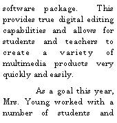Text Box: software package.  This provides true digital editing capabilities and allows for students and teachers to create a variety of multimedia products very quickly and easily.	As a goal this year, Mrs. Young worked with a number of students and 